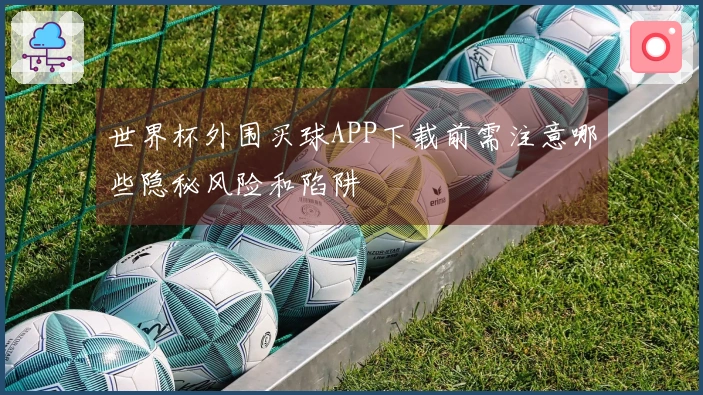 世界杯外围买球APP下载前需注意哪些隐秘风险和陷阱