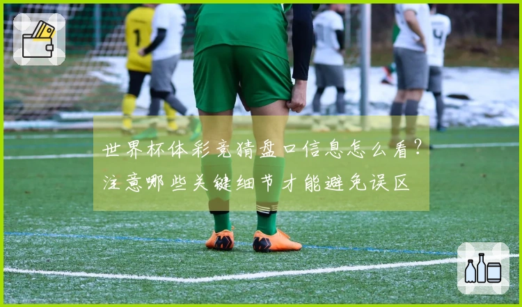 世界杯体彩竞猜盘口信息怎么看？注意哪些关键细节才能避免误区