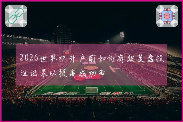 2026世界杯开户前如何有效复盘投注记录以提高成功率