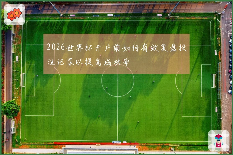 2026世界杯开户前如何有效复盘投注记录以提高成功率