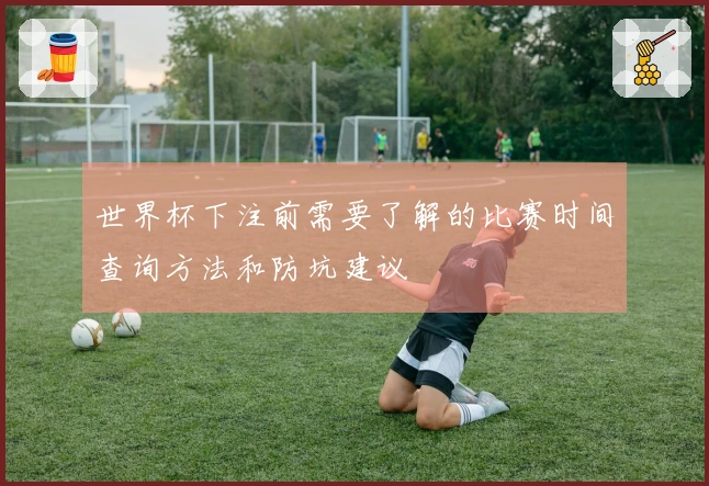 世界杯下注前需要了解的比赛时间查询方法和防坑建议