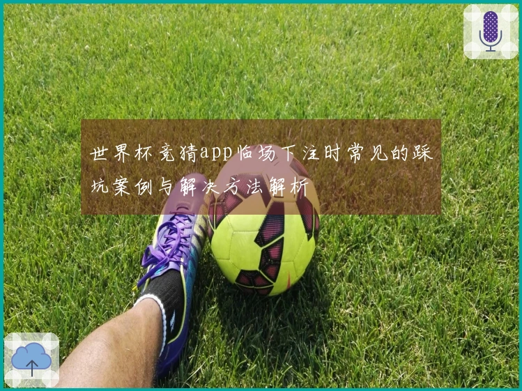 世界杯竞猜app临场下注时常见的踩坑案例与解决方法解析