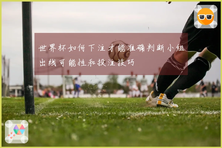 世界杯如何下注才能准确判断小组出线可能性和投注技巧